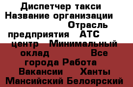 Диспетчер такси › Название организации ­ Ecolife taxi › Отрасль предприятия ­ АТС, call-центр › Минимальный оклад ­ 30 000 - Все города Работа » Вакансии   . Ханты-Мансийский,Белоярский г.